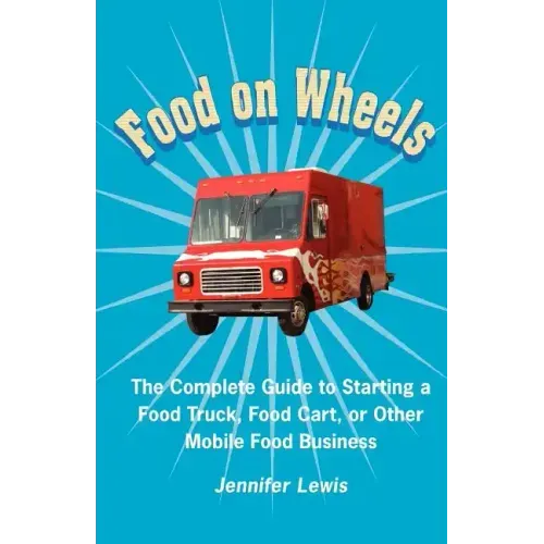 Food On Wheels: The Complete Guide To Starting A Food Truck, Food Cart, Or Other Mobile Food Business