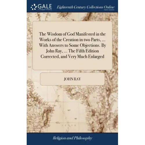 The Wisdom of God Manifested in the Works of the Creation in two Parts, ... With Answers to Some Objections. By John Ray, ... The Fifth Edition Correc