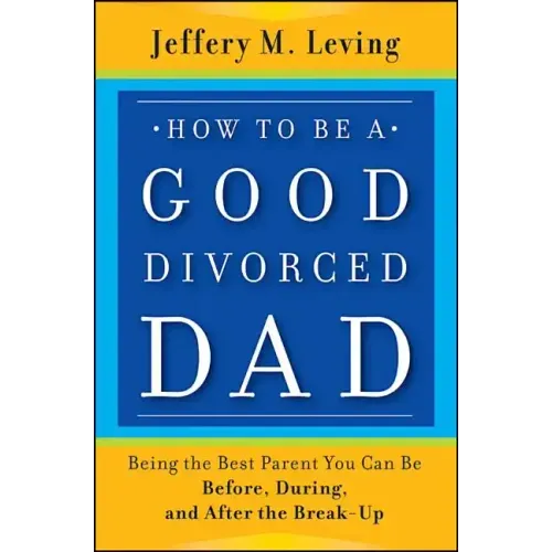 How to be a Good Divorced Dad: Being the Best Parent You Can Be Before, During and After the Break-Up