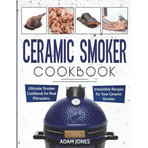 Ceramic Smoker Cookbook: Ultimate Smoker Cookbook for Real Pitmasters, Irresistible Recipes for Your Ceramic Smoker