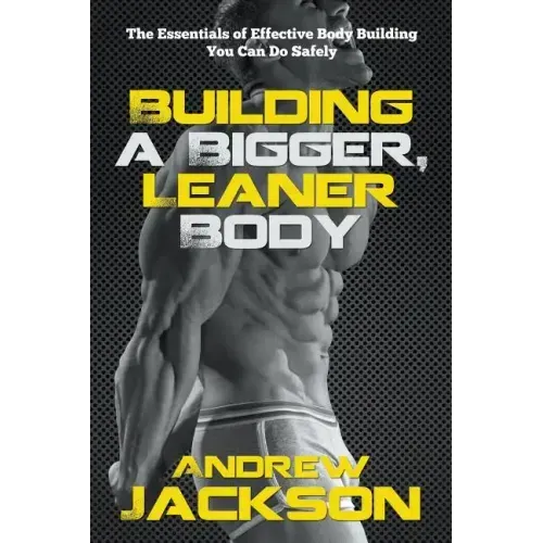 Building a Bigger, Leaner Body: The Essentials of Effective Body Building You Can Do Safely