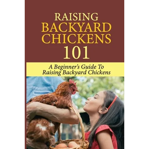 Raising Backyard Chickens 101: A Beginner's Guide To Raising Backyard Chickens: Everything You Need To Know To Care For Your Chickens