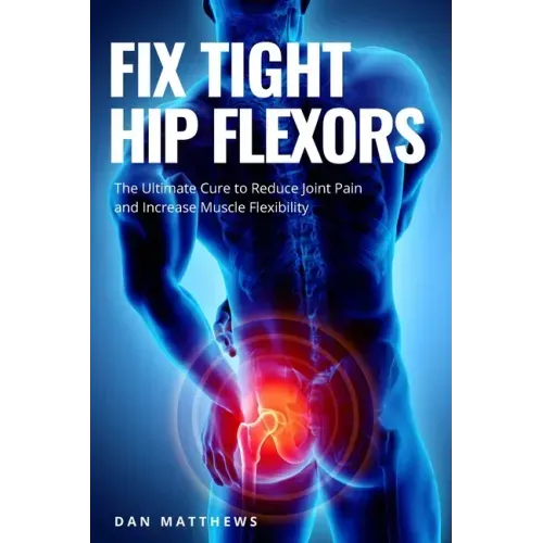 Fix Tight Hip Flexors: The Ultimate Cure to Reduce Joint Pain and Increase Muscle Flexibility