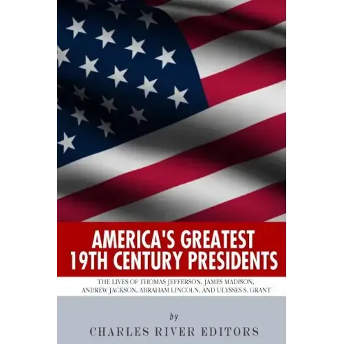 America's Greatest 19th Century Presidents: The Lives of Thomas Jefferson, James Madison, Andrew Jackson, Abraham Lincoln, and Ulysses S. Grant