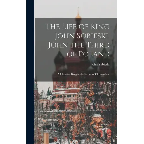 The Life of King John Sobieski, John the Third of Poland; a Christian Knight, the Savior of Christendom