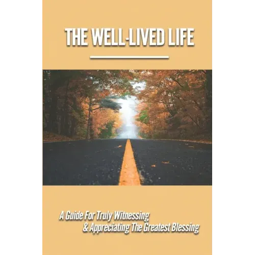 The Well-Lived Life: A Guide For Truly Witnessing & Appreciating The Greatest Blessing: Stories Of People Overcoming Adversity And Embodying Love And