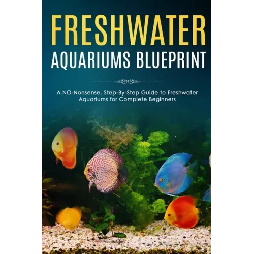 Freshwater Aquariums Blueprint: A NO-Nonsense, Step-By-Step Guide to Freshwater Aquariums for Complete Beginners