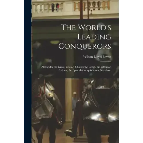 The World's Leading Conquerors: Alexander the Great, Caesar, Charles the Great, the Ottoman Sultans, the Spanish Conquistadors, Napoleon