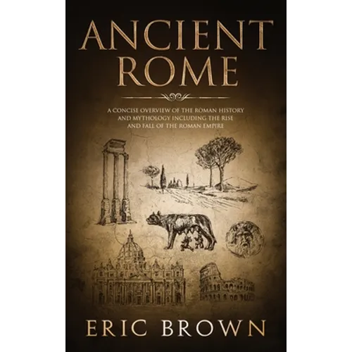 Ancient Rome: A Concise Overview of the Roman History and Mythology Including the Rise and Fall of the Roman Empire