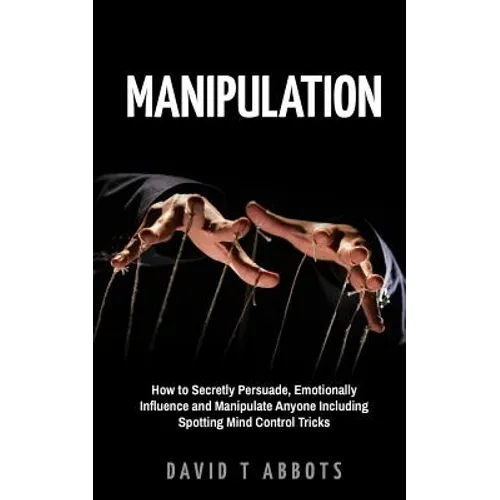 Manipulation: How to Secretly Persuade, Emotionally Influence and Manipulate Anyone Including Spotting Mind Control Tricks