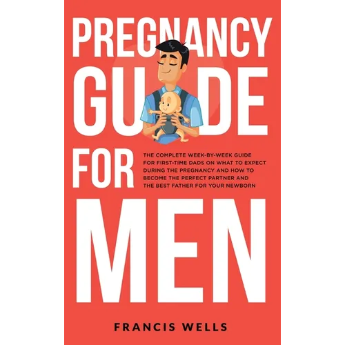 Pregnancy Guide for Men: The Complete Week-By-Week Guide for First-time Dads on What to Expect During the Pregnancy and How to Become the Perfe
