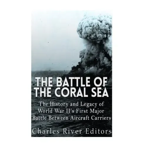 The Battle of the Coral Sea: The History and Legacy of World War II's First Major Battle Between Aircraft Carriers