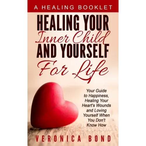 Healing Your Inner Child and Yourself For Life: Your Guide to Happiness, Healing Your Heart's Wounds and Loving Yourself When You Don't Know How