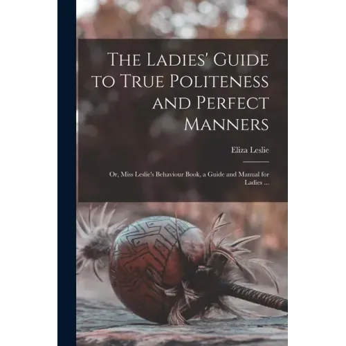 The Ladies' Guide to True Politeness and Perfect Manners: or, Miss Leslie's Behaviour Book, a Guide and Manual for Ladies ...
