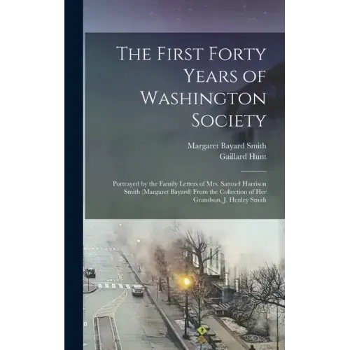The First Forty Years of Washington Society: Portrayed by the Family Letters of Mrs. Samuel Harrison Smith (Margaret Bayard) From the Collection of He