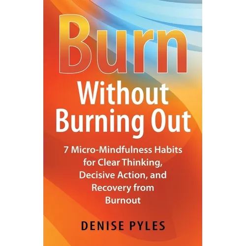 Burn Without Burning Out: 7 Micro-Mindfulness Habits for Clear Thinking, Decisive Action, and Recovery from Burnout