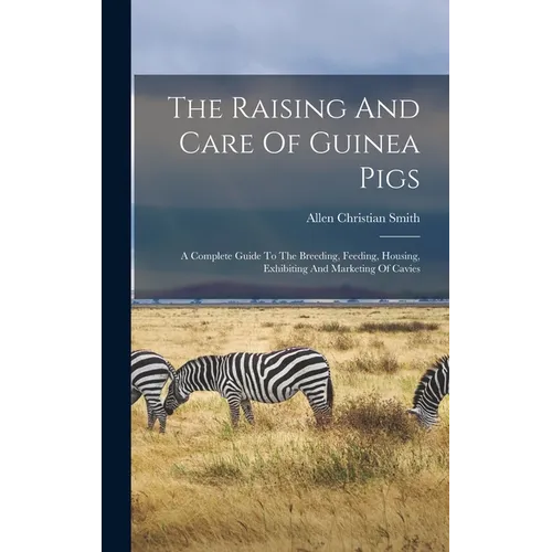 The Raising And Care Of Guinea Pigs: A Complete Guide To The Breeding, Feeding, Housing, Exhibiting And Marketing Of Cavies