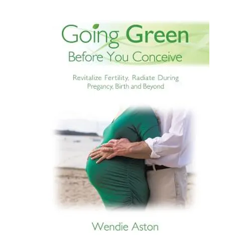 Going Green Before You Conceive: Revitalize Fertility, Radiate During Pregnancy, Birth and Beyond