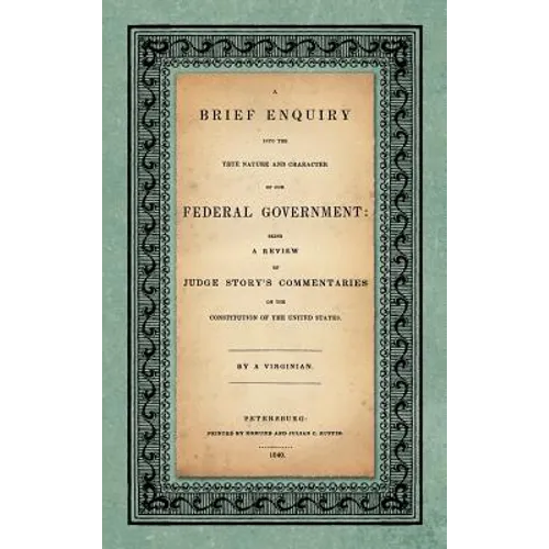 A Brief Enquiry into the True Nature Character of Our Federal Government. Being a Review of Judge Story's Commentaries on the Constitution of the Unit