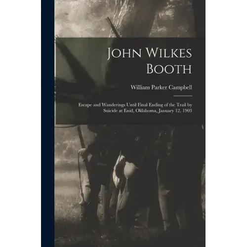 John Wilkes Booth: Escape and Wanderings Until Final Ending of the Trail by Suicide at Enid, Oklahoma, January 12, 1903