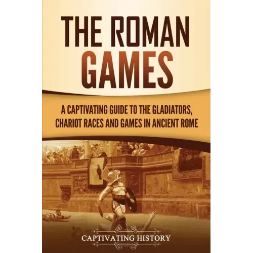 The Roman Games: A Captivating Guide to the Gladiators, Chariot Races, and Games in Ancient Rome