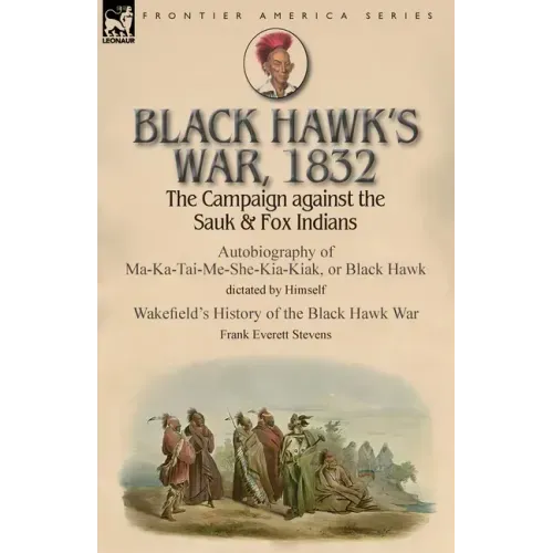 Black Hawk's War, 1832: The Campaign against the Sauk & Fox Indians-Autobiography of Ma-Ka-Tai-Me-She-Kia-Kiak, or Black Hawk dictated by Himself & Wa