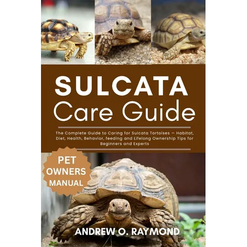 Sulcata Tortoise Care Guide: The Complete Guide to Caring for Sulcata Tortoises - Habitat, Diet, Health, Behavior, feeding and Lifelong Ownership Tips