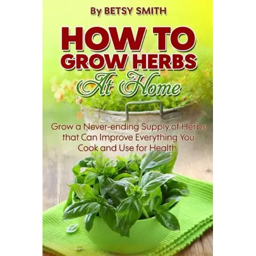 How to Grow Herbs At Home: Grow a Never-ending Supply of Herbs that Can Improve Everything You Cook and Use for Health