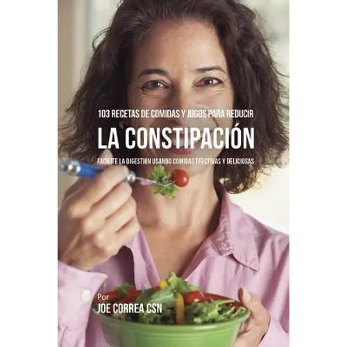103 Recetas de Comidas y Jugos Para Reducir La Constipación: Facilite La Digestión Usando Comidas Efectivas y Deliciosas