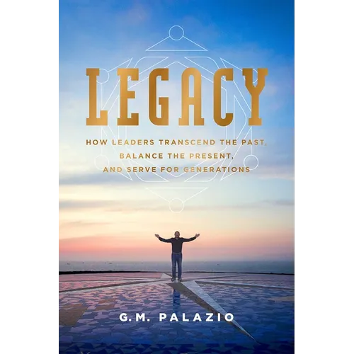 Legacy: How Leaders Transcend the Past, Balance the Present, and Serve for Generations