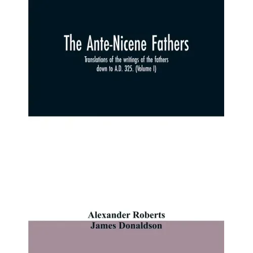 The Ante-Nicene fathers. translations of the writings of the fathers down to A.D. 325. (Volume I)