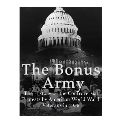 The Bonus Army: The History of the Controversial Protests by American World War I Veterans in 1932