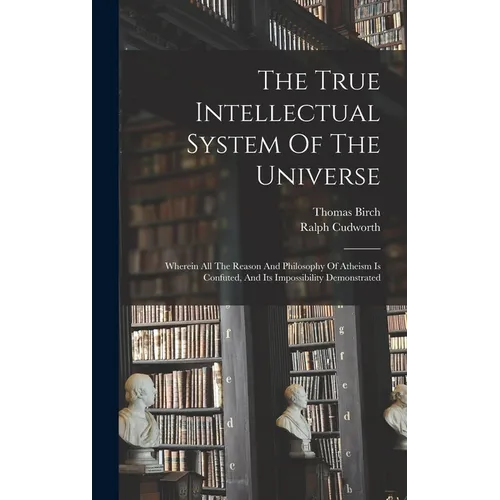 The True Intellectual System Of The Universe: Wherein All The Reason And Philosophy Of Atheism Is Confuted, And Its Impossibility Demonstrated