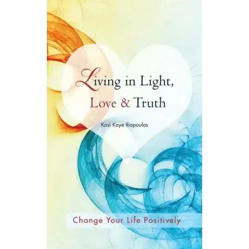 Living in Light, Love & Truth: You Can Positively Change Your Life by Living in Light, Love, & Truth-Awareness + Reflection + Learning + Application