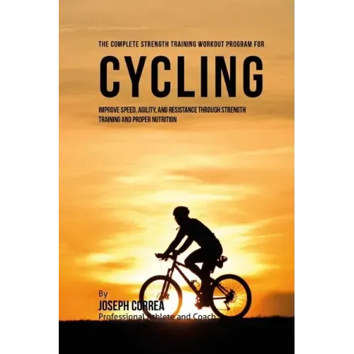 The Complete Strength Training Workout Program for Cycling: Improve speed, agility, and resistance through strength training and proper nutrition