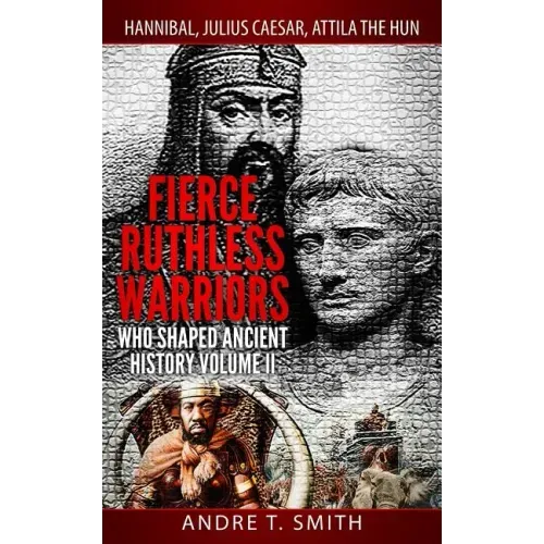 Fierce Ruthless Warriors Who Shaped Ancient History Vol. II: Hannibal, Julius Caesar, Attila The Hun