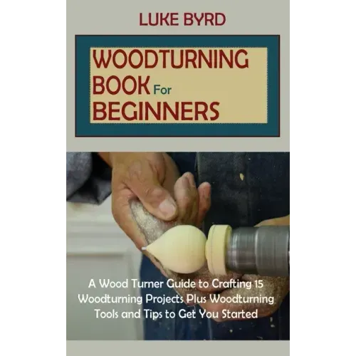 Woodturning Book for Beginners: A Wood Turner Guide to Crafting 15 Woodturning Projects Plus Woodturning Tools and Tips to Get You Started