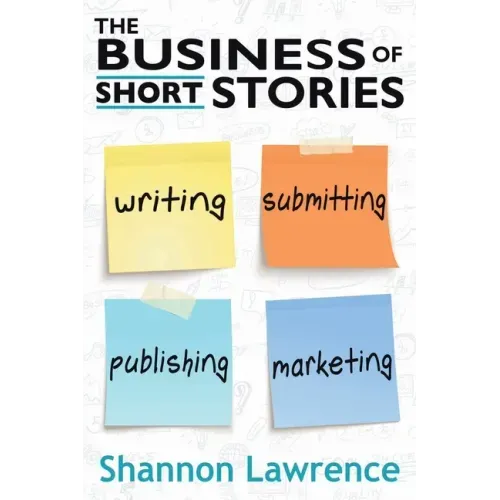 The Business of Short Stories: Writing, Submitting, Publishing, and Marketing