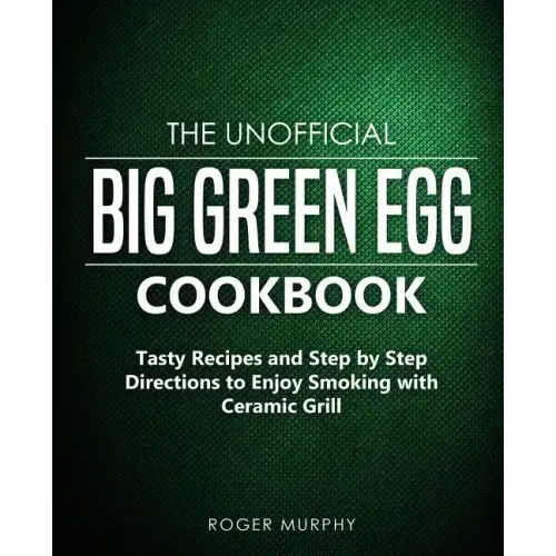 The Unofficial Big Green Egg Cookbook: Tasty Recipes and Step by Step Directions to Enjoy Smoking with Ceramic Grill