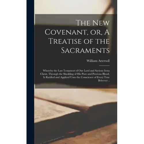 The New Covenant, or, A Treatise of the Sacraments: Whereby the Last Testament of Our Lord and Saviour Iesus Christ, Through the Shedding of His Pure