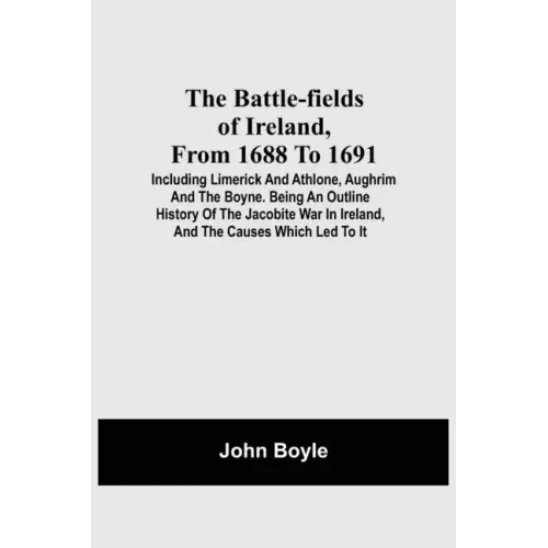 The Battle-Fields Of Ireland, From 1688 To 1691; Including Limerick And Athlone, Aughrim And The Boyne. Being An Outline History Of The Jacobite War I
