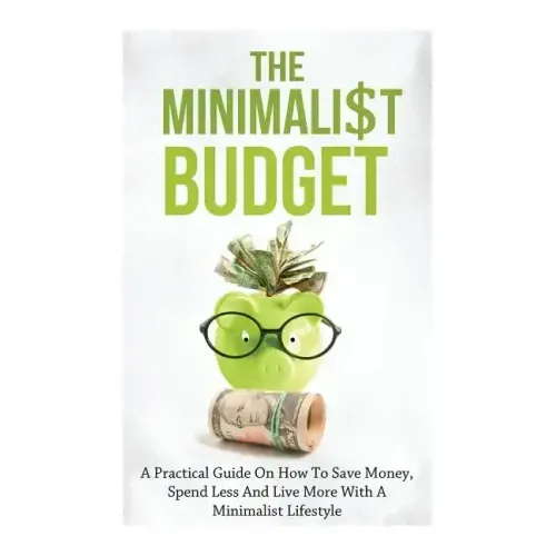 The Minimalist Budget: A Practical Guide On How To Save Money, Spend Less And Live More With A Minimalist Lifestyle