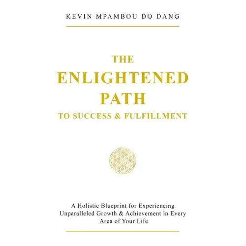 The Enlightened Path to Success & Fulfillment: A Holistic Blueprint for Experiencing Unparalleled Growth & Achievement in Every Area of Your Life