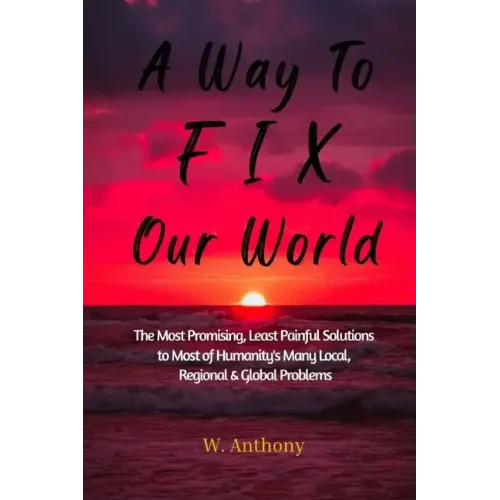A Way to FIX Our World: The Most Promising, Least Painful Solutions to Most of Humanity's Many Local, Regional & Global Problems