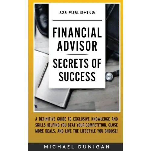 Financial Advisor Secrets of Success: A Definitive Guide to Exclusive Knowledge and Skills Helping you Beat your Competition, Close More Deals, and Li