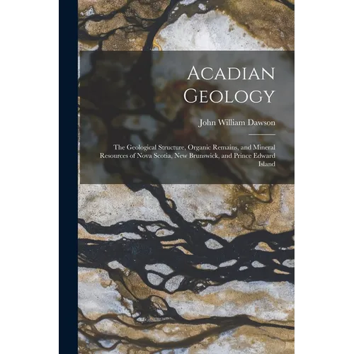 Acadian Geology: The Geological Structure, Organic Remains, and Mineral Resources of Nova Scotia, New Brunswick, and Prince Edward Island