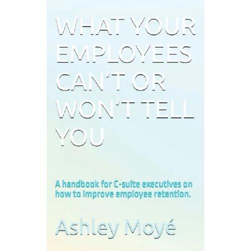What Your Employees Can't or Won't Tell You: A handbook for C-suite executives on how to improve employee retention.
