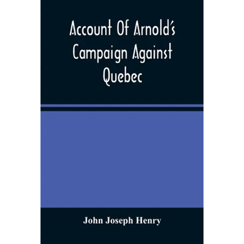 Account Of Arnold'S Campaign Against Quebec: And Of The Hardships And Sufferings Of That Band Of Heroes Who Traversed The Wilderness Of Maine From Cam
