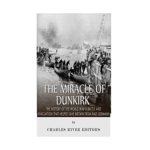 The Miracle of Dunkirk: The History of the World War II Battle and Evacuation that Helped Save Britain from Nazi Germany