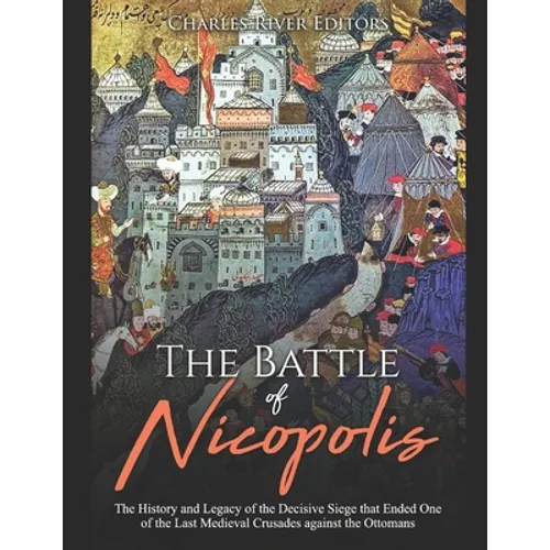 The Battle of Nicopolis: The History and Legacy of the Decisive Siege that Ended One of the Last Medieval Crusades against the Ottomans